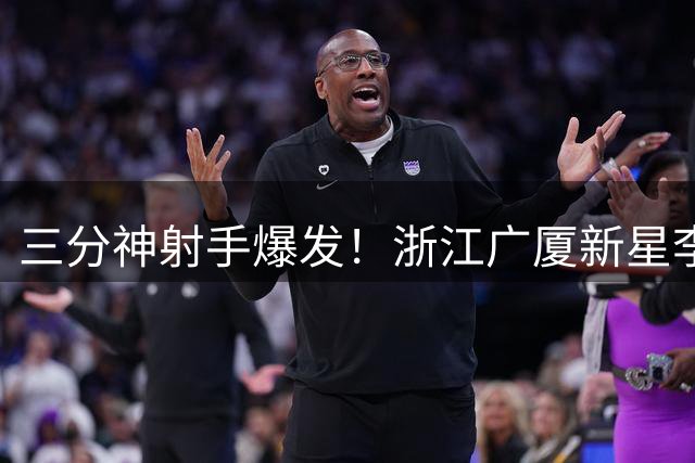 三分神射手爆发！浙江广厦新星李均铸惊艳登场