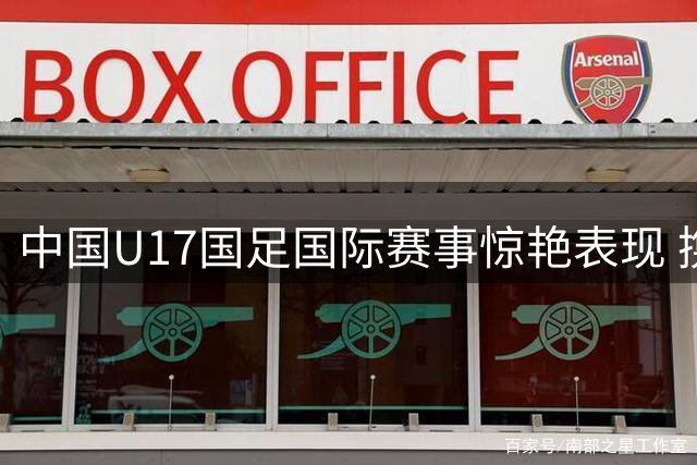 中国U17国足国际赛事惊艳表现 携手豪门阿森纳登顶冠军