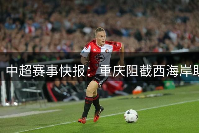 中超赛事快报：重庆阻截西海岸助力蓉城 海港险胜保级关键战