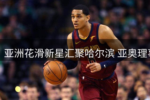 亚洲花滑新星汇聚哈尔滨 亚奥理事会与国际滑联共建青年训练平台