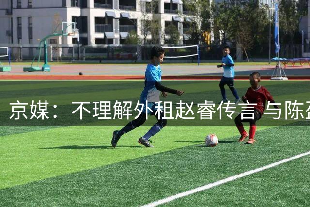京媒：不理解外租赵睿传言 与陈盈骏续约仍未完成