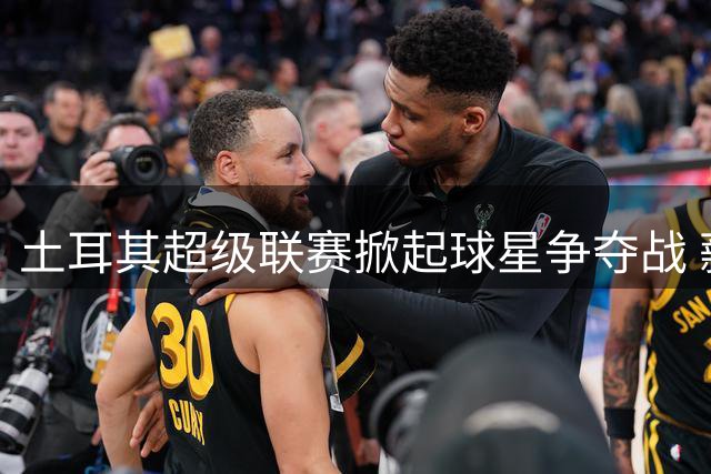 土耳其超级联赛掀起球星争夺战 薪资泡沫引担忧