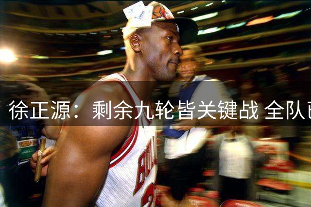 徐正源：剩余九轮皆关键战 全队已做好决赛级准备