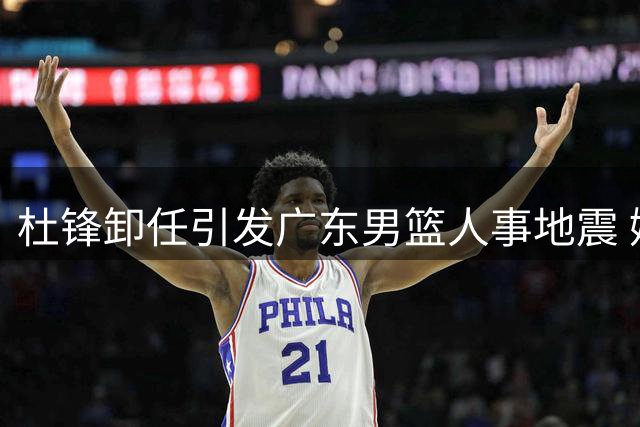 杜锋卸任引发广东男篮人事地震 嫡系球员集体失宠