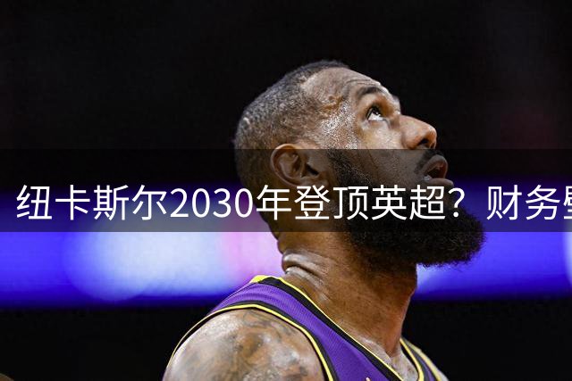 纽卡斯尔2030年登顶英超？财务壁垒成最大障碍