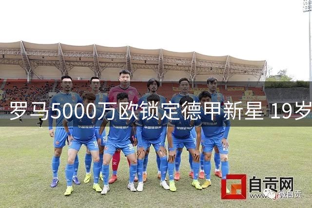 罗马5000万欧锁定德甲新星 19岁天才却对意甲说不