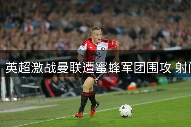 英超激战曼联遭蜜蜂军团围攻 射门数3倍差距难分胜负
