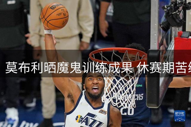 莫布利晒魔鬼训练成果 休赛期苦练肌肉备战新赛季